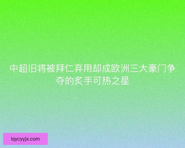 中超旧将被拜仁弃用却成欧洲三大豪门争夺的炙手可热之星
