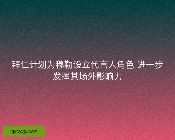 拜仁计划为穆勒设立代言人角色 进一步发挥其场外影响力